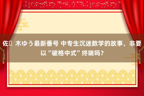 佐々木ゆう最新番号 中专生沉迷数学的故事，非要以“破格中式”终端吗？