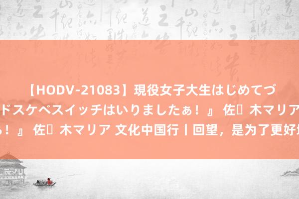 【HODV-21083】現役女子大生はじめてづくしのセックス 『私のドスケベスイッチはいりましたぁ！』 佐々木マリア 文化中国行丨回望，是为了更好地前行