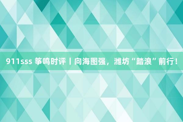 911sss 筝鸣时评丨向海图强，潍坊“踏浪”前行！