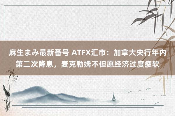 麻生まみ最新番号 ATFX汇市：加拿大央行年内第二次降息，麦克勒姆不但愿经济过度疲软