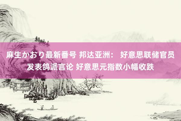 麻生かおり最新番号 邦达亚洲： 好意思联储官员发表鸽派言论 好意思元指数小幅收跌