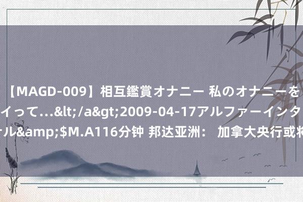 【MAGD-009】相互鑑賞オナニー 私のオナニーを見ながら、あなたもイって…</a>2009-04-17アルファーインターナショナル&$M.A116分钟 邦达亚洲： 加拿大央行或将再次降息 好意思元/加元刷新6周高位