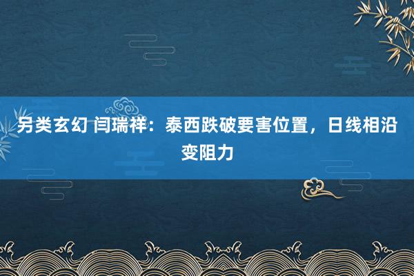 另类玄幻 闫瑞祥：泰西跌破要害位置，日线相沿变阻力