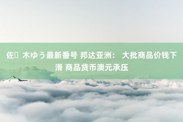 佐々木ゆう最新番号 邦达亚洲： 大批商品价钱下滑 商品货币澳元承压