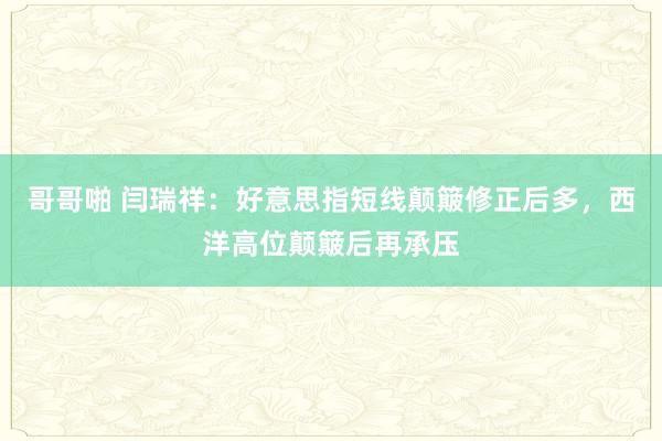 哥哥啪 闫瑞祥：好意思指短线颠簸修正后多，西洋高位颠簸后再承压