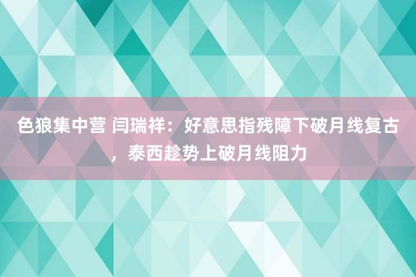 色狼集中营 闫瑞祥：好意思指残障下破月线复古，泰西趁势上破月线阻力