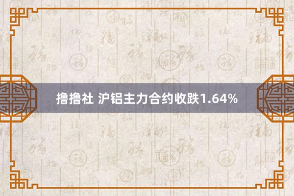 撸撸社 沪铝主力合约收跌1.64%