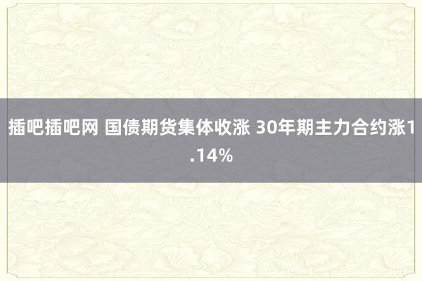 插吧插吧网 国债期货集体收涨 30年期主力合约涨1.14%