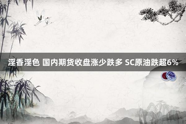 淫香淫色 国内期货收盘涨少跌多 SC原油跌超6%