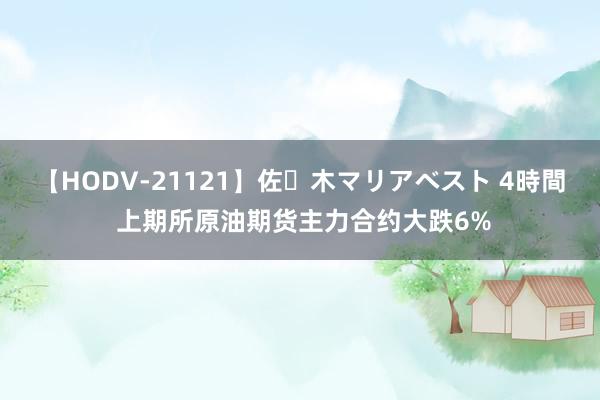 【HODV-21121】佐々木マリアベスト 4時間 上期所原油期货主力合约大跌6%