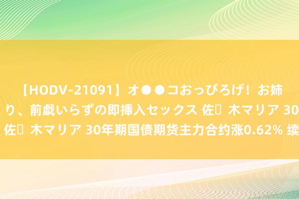 【HODV-21091】オ●●コおっぴろげ！お姉ちゃん 四六時中濡れまくり、前戯いらずの即挿入セックス 佐々木マリア 30年期国债期货主力合约涨0.62% 续立异高