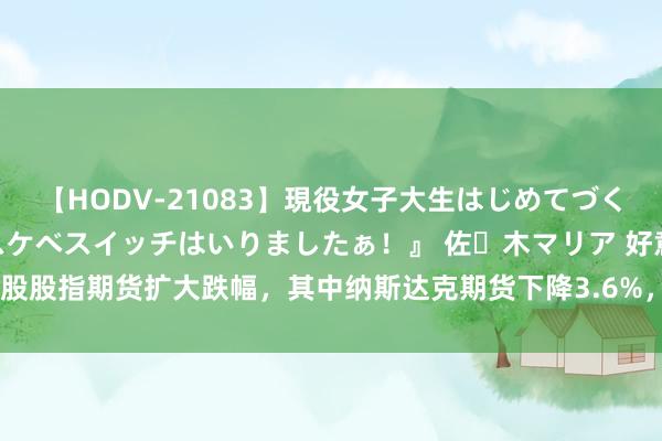 【HODV-21083】現役女子大生はじめてづくしのセックス 『私のドスケベスイッチはいりましたぁ！』 佐々木マリア 好意思股股指期货扩大跌幅，其中纳斯达克期货下降3.6%，要领普尔500期货下降1.7%