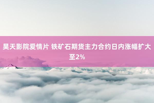 昊天影院爱情片 铁矿石期货主力合约日内涨幅扩大至2%