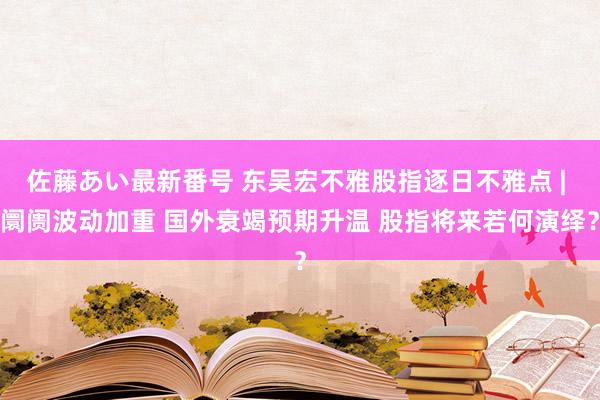 佐藤あい最新番号 东吴宏不雅股指逐日不雅点 | 阛阓波动加重 国外衰竭预期升温 股指将来若何演绎？