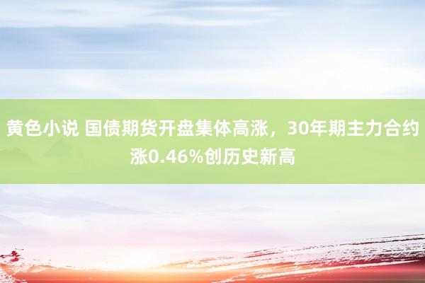 黄色小说 国债期货开盘集体高涨，30年期主力合约涨0.46%创历史新高