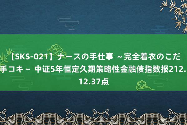 【SKS-021】ナースの手仕事 ～完全着衣のこだわり手コキ～ 中证5年恒定久期策略性金融债指数报212.37点