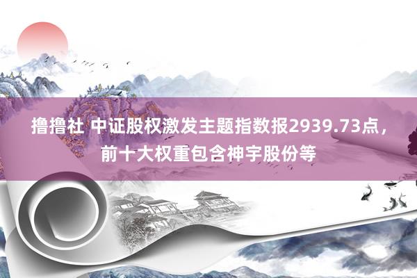 撸撸社 中证股权激发主题指数报2939.73点，前十大权重包含神宇股份等