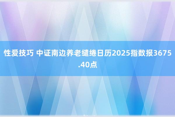 性爱技巧 中证南边养老缱绻日历2025指数报3675.40点