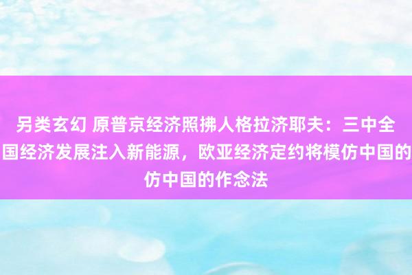 另类玄幻 原普京经济照拂人格拉济耶夫：三中全会为中国经济发展注入新能源，欧亚经济定约将模仿中国的作念法