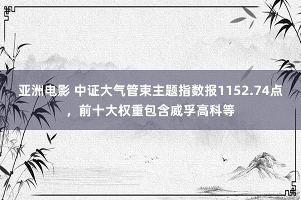 亚洲电影 中证大气管束主题指数报1152.74点，前十大权重包含威孚高科等