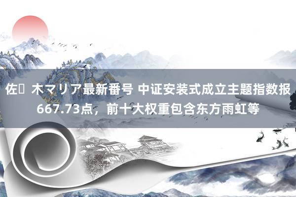 佐々木マリア最新番号 中证安装式成立主题指数报667.73点，前十大权重包含东方雨虹等