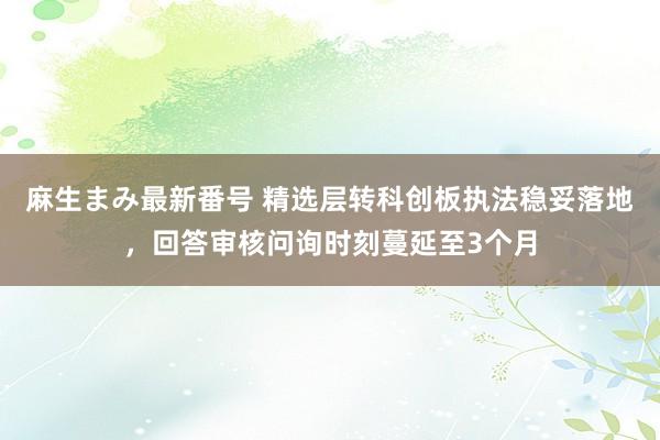 麻生まみ最新番号 精选层转科创板执法稳妥落地，回答审核问询时刻蔓延至3个月