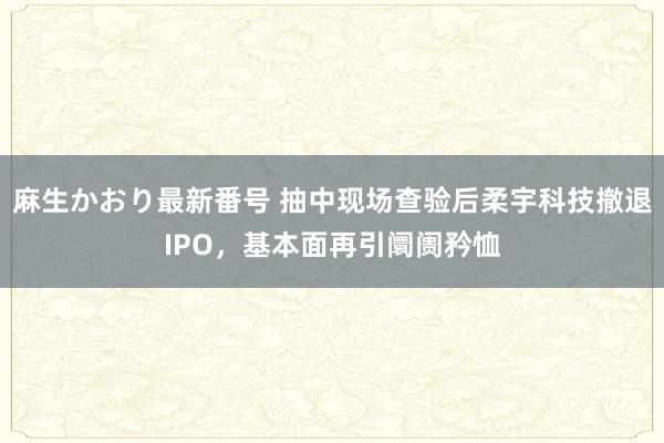 麻生かおり最新番号 抽中现场查验后柔宇科技撤退IPO，基本面再引阛阓矜恤