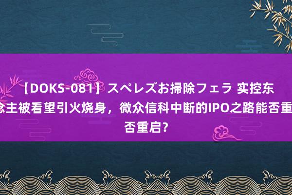 【DOKS-081】スペレズお掃除フェラ 实控东说念主被看望引火烧身，微众信科中断的IPO之路能否重启？