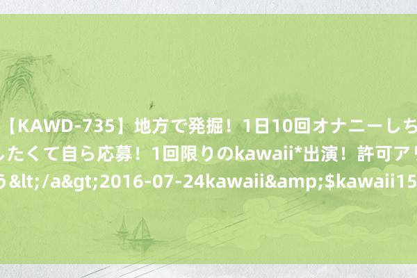 【KAWD-735】地方で発掘！1日10回オナニーしちゃう絶倫少女がセックスしたくて自ら応募！1回限りのkawaii*出演！許可アリAV発売 佐々木ゆう</a>2016-07-24kawaii&$kawaii151分钟 上海市地方金融监管局李军：科创板市集畛域稳步提高