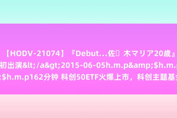 【HODV-21074】『Debut…佐々木マリア20歳』 現役女子大生AV初出演</a>2015-06-05h.m.p&$h.m.p162分钟 科创50ETF火爆上市，科创主题基金却首现刊行失败