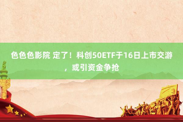 色色色影院 定了！科创50ETF于16日上市交游，或引资金争抢