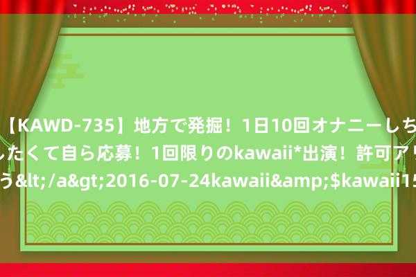 【KAWD-735】地方で発掘！1日10回オナニーしちゃう絶倫少女がセックスしたくて自ら応募！1回限りのkawaii*出演！許可アリAV発売 佐々木ゆう</a>2016-07-24kawaii&$kawaii151分钟 直播间假乐高粉饰产业链 上海警方吊销制售假窝点14处