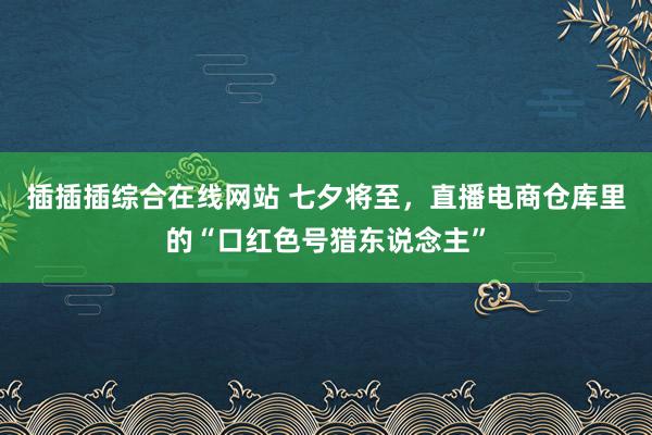 插插插综合在线网站 七夕将至，直播电商仓库里的“口红色号猎东说念主”