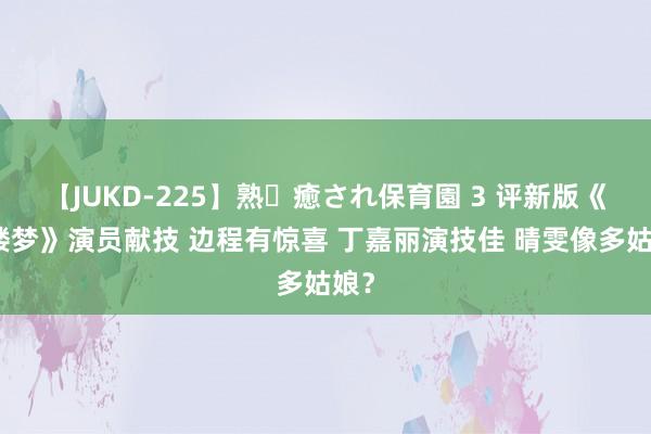 【JUKD-225】熟・癒され保育園 3 评新版《红楼梦》演员献技 边程有惊喜 丁嘉丽演技佳 晴雯像多姑娘？