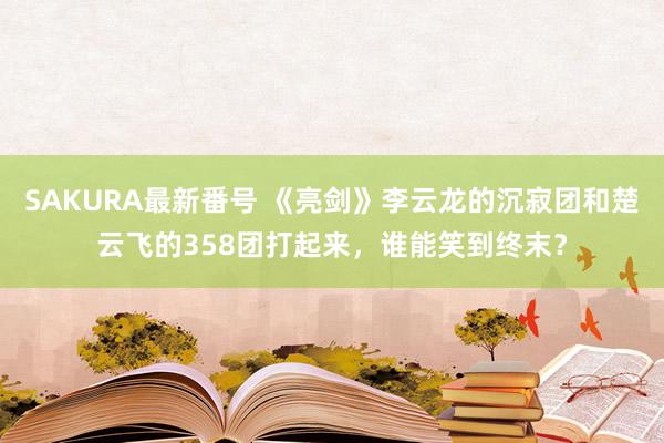 SAKURA最新番号 《亮剑》李云龙的沉寂团和楚云飞的358团打起来，谁能笑到终末？