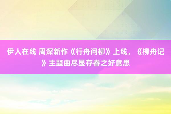 伊人在线 周深新作《行舟问柳》上线，《柳舟记》主题曲尽显存眷之好意思