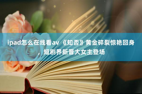 ipad怎么在线看av 《知否》黄金碎裂惊艳回身，短剧界新晋大女主登场