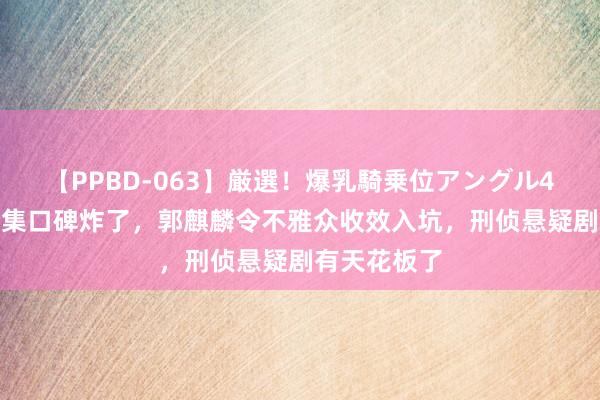 【PPBD-063】厳選！爆乳騎乗位アングル4時間 才播4集口碑炸了，郭麒麟令不雅众收效入坑，刑侦悬疑剧有天花板了