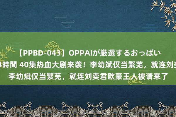 【PPBD-043】OPPAIが厳選するおっぱい 綺麗で敏感な美巨乳4時間 40集热血大剧来袭！李幼斌仅当繁芜，就连刘奕君欧豪王人被请来了