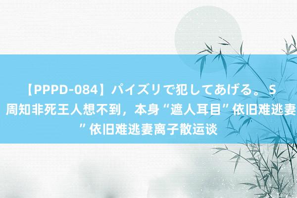 【PPPD-084】パイズリで犯してあげる。 SARA 孤舟：周知非死王人想不到，本身“遮人耳目”依旧难逃妻离子散运谈