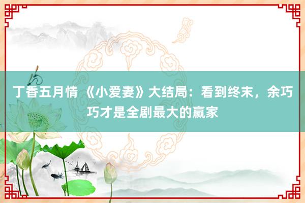 丁香五月情 《小爱妻》大结局：看到终末，余巧巧才是全剧最大的赢家