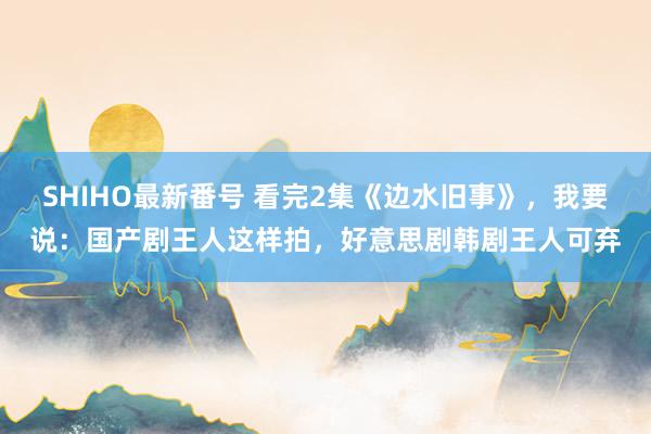 SHIHO最新番号 看完2集《边水旧事》，我要说：国产剧王人这样拍，好意思剧韩剧王人可弃