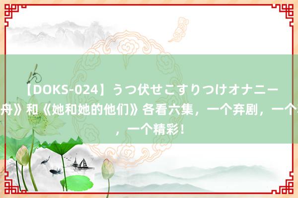 【DOKS-024】うつ伏せこすりつけオナニー 《孤舟》和《她和她的他们》各看六集，一个弃剧，一个精彩！