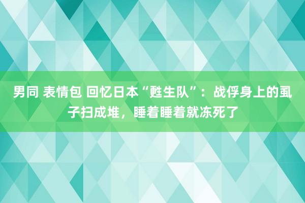 男同 表情包 回忆日本“甦生队”：战俘身上的虱子扫成堆，睡着睡着就冻死了