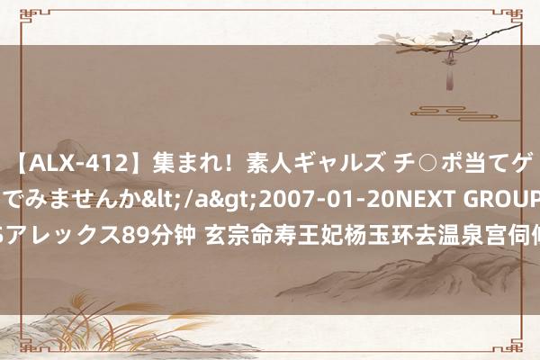 【ALX-412】集まれ！素人ギャルズ チ○ポ当てゲームで賞金稼いでみませんか</a>2007-01-20NEXT GROUP&$アレックス89分钟 玄宗命寿王妃杨玉环去温泉宫伺候，玄宗的这种召见意味着什么？