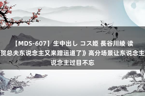 【MDS-607】生中出し コス姫 長谷川綾 读者惊奇《贺总夫东说念主又来蹭运道了》高分场景让东说念主过目不忘