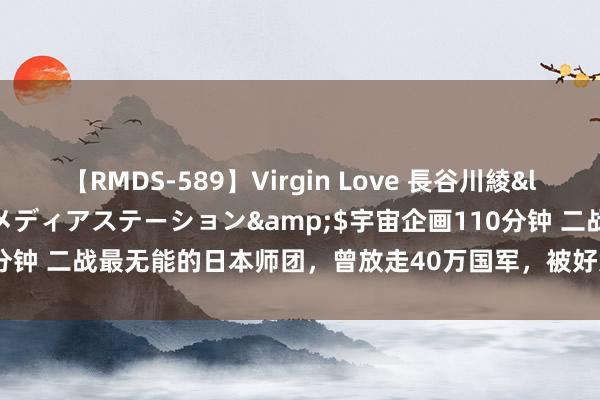 【RMDS-589】Virgin Love 長谷川綾</a>2010-05-17メディアステーション&$宇宙企画110分钟 二战最无能的日本师团，曾放走40万国军，被好意思军誉为“和平使臣”