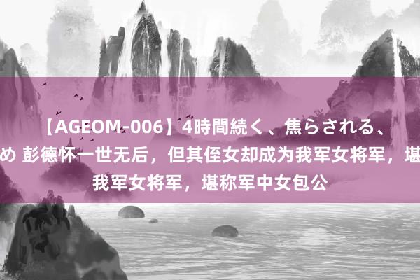 【AGEOM-006】4時間続く、焦らされる、すごい亀頭攻め 彭德怀一世无后，但其侄女却成为我军女将军，堪称军中女包公