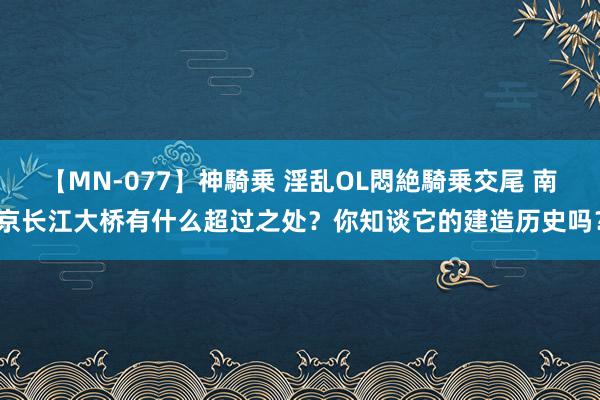 【MN-077】神騎乗 淫乱OL悶絶騎乗交尾 南京长江大桥有什么超过之处？你知谈它的建造历史吗？