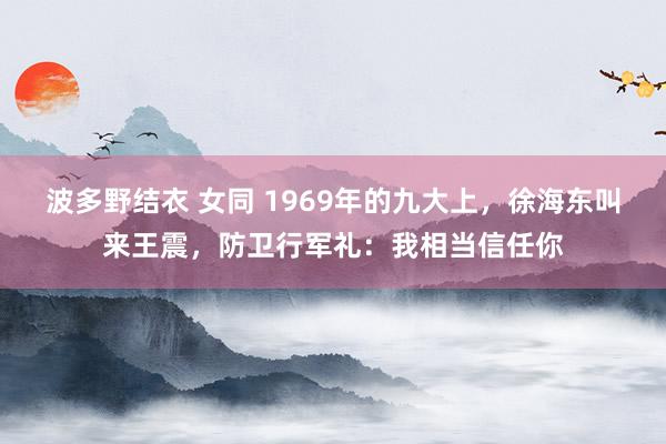 波多野结衣 女同 1969年的九大上，徐海东叫来王震，防卫行军礼：我相当信任你